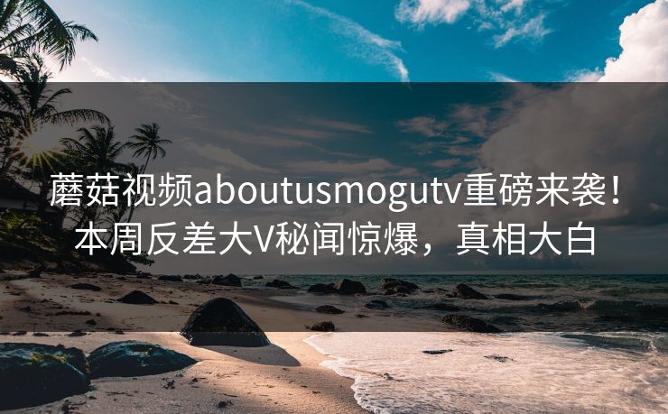 蘑菇视频aboutusmogutv重磅来袭！本周反差大V秘闻惊爆，真相大白