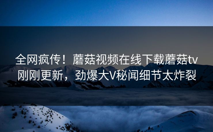 全网疯传！蘑菇视频在线下载蘑菇tv刚刚更新，劲爆大V秘闻细节太炸裂