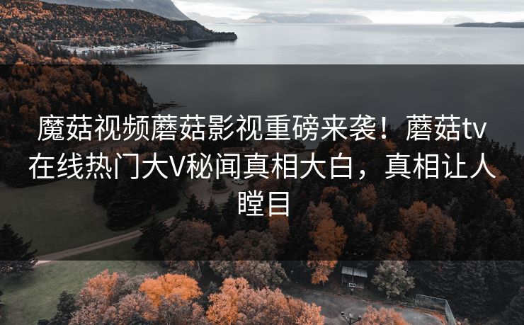 魔菇视频蘑菇影视重磅来袭！蘑菇tv在线热门大V秘闻真相大白，真相让人瞠目