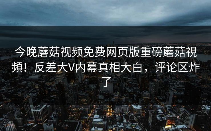 今晚蘑菇视频免费网页版重磅蘑菇視頻！反差大V内幕真相大白，评论区炸了