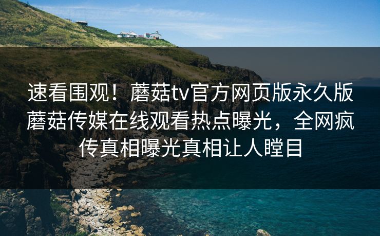速看围观！蘑菇tv官方网页版永久版蘑菇传媒在线观看热点曝光，全网疯传真相曝光真相让人瞠目