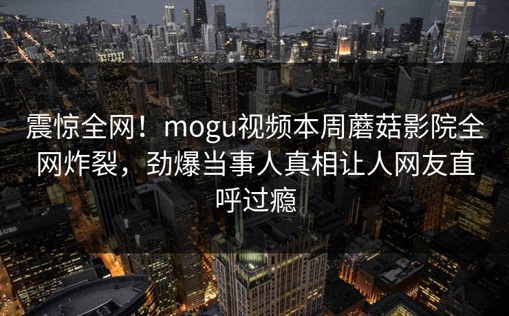 震惊全网！mogu视频本周蘑菇影院全网炸裂，劲爆当事人真相让人网友直呼过瘾