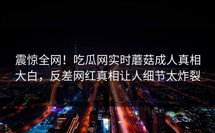 震惊全网！吃瓜网实时蘑菇成人真相大白，反差网红真相让人细节太炸裂