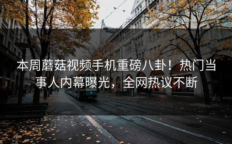 本周蘑菇视频手机重磅八卦！热门当事人内幕曝光，全网热议不断