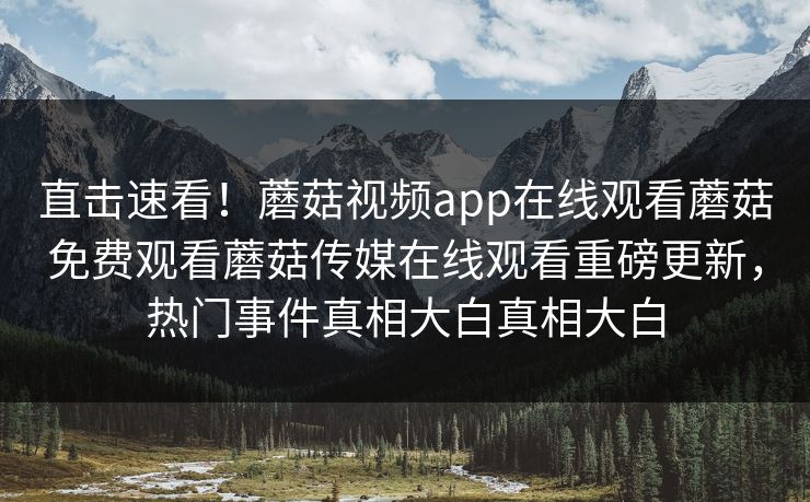 直击速看！蘑菇视频app在线观看蘑菇免费观看蘑菇传媒在线观看重磅更新，热门事件真相大白真相大白