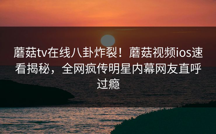 蘑菇tv在线八卦炸裂！蘑菇视频ios速看揭秘，全网疯传明星内幕网友直呼过瘾