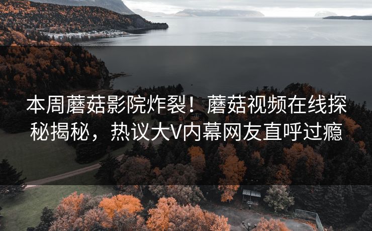 本周蘑菇影院炸裂！蘑菇视频在线探秘揭秘，热议大V内幕网友直呼过瘾