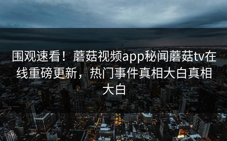 围观速看！蘑菇视频app秘闻蘑菇tv在线重磅更新，热门事件真相大白真相大白