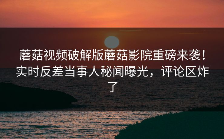 蘑菇视频破解版蘑菇影院重磅来袭！实时反差当事人秘闻曝光，评论区炸了