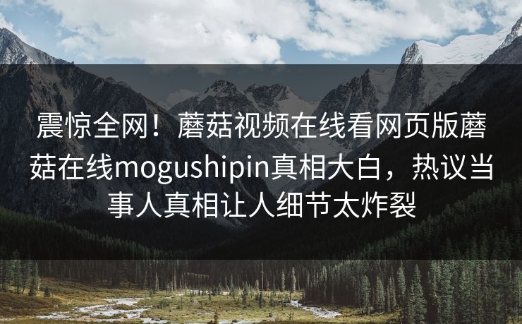 震惊全网！蘑菇视频在线看网页版蘑菇在线mogushipin真相大白，热议当事人真相让人细节太炸裂