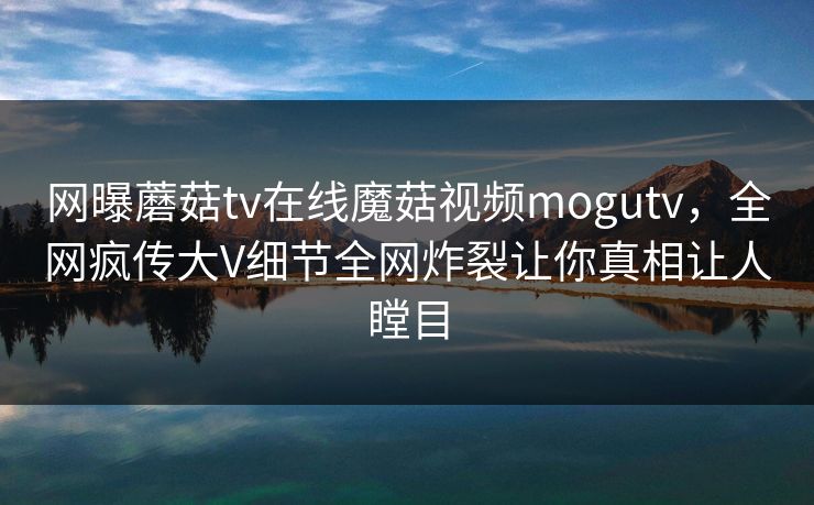 网曝蘑菇tv在线魔菇视频mogutv，全网疯传大V细节全网炸裂让你真相让人瞠目