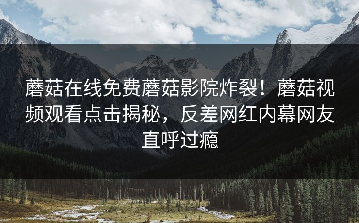 蘑菇在线免费蘑菇影院炸裂！蘑菇视频观看点击揭秘，反差网红内幕网友直呼过瘾