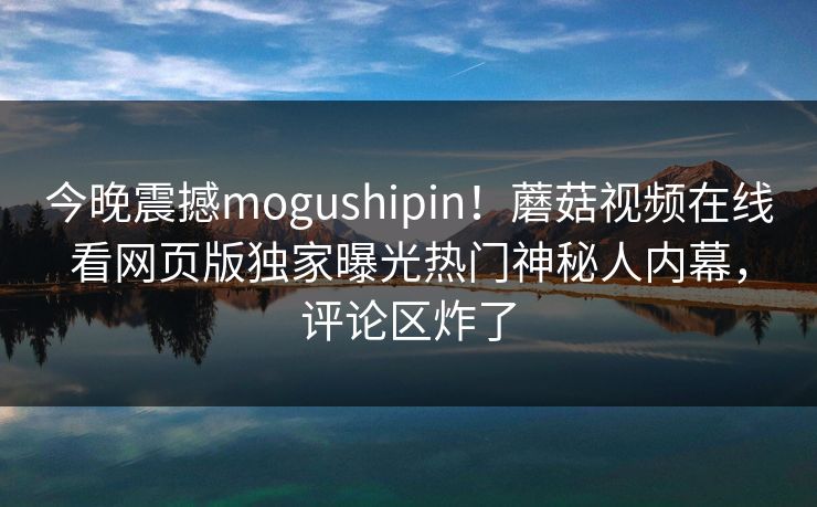今晚震撼mogushipin！蘑菇视频在线看网页版独家曝光热门神秘人内幕，评论区炸了