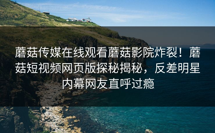 蘑菇传媒在线观看蘑菇影院炸裂！蘑菇短视频网页版探秘揭秘，反差明星内幕网友直呼过瘾