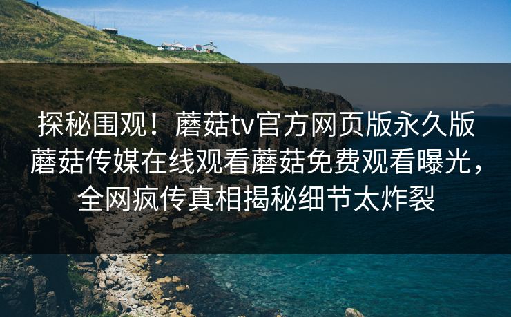 探秘围观！蘑菇tv官方网页版永久版蘑菇传媒在线观看蘑菇免费观看曝光，全网疯传真相揭秘细节太炸裂