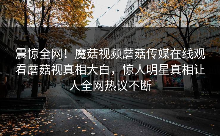 震惊全网！魔菇视频蘑菇传媒在线观看蘑菇视真相大白，惊人明星真相让人全网热议不断