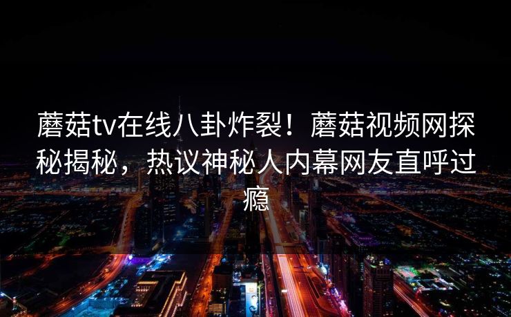 蘑菇tv在线八卦炸裂！蘑菇视频网探秘揭秘，热议神秘人内幕网友直呼过瘾