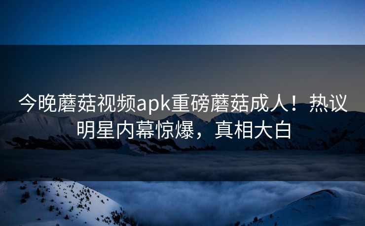 今晚蘑菇视频apk重磅蘑菇成人！热议明星内幕惊爆，真相大白