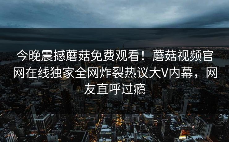 今晚震撼蘑菇免费观看！蘑菇视频官网在线独家全网炸裂热议大V内幕，网友直呼过瘾