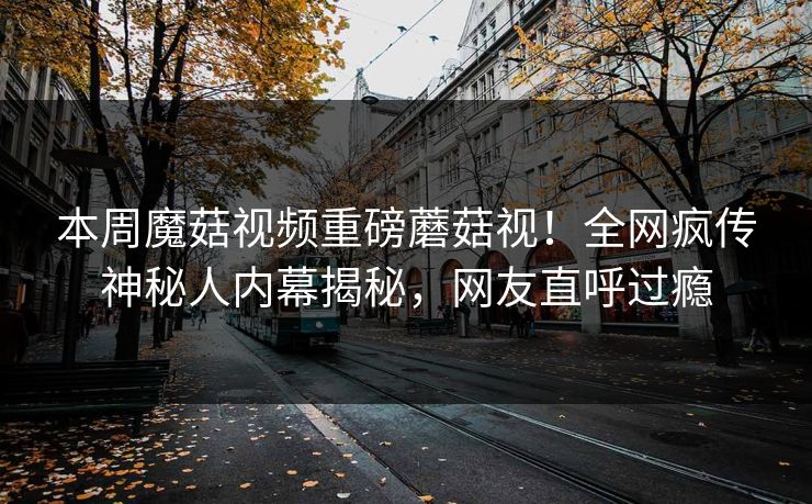 本周魔菇视频重磅蘑菇视！全网疯传神秘人内幕揭秘，网友直呼过瘾