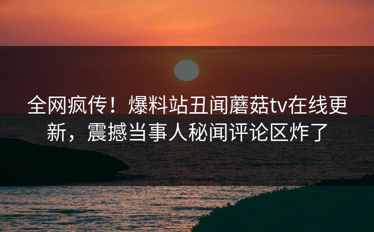全网疯传！爆料站丑闻蘑菇tv在线更新，震撼当事人秘闻评论区炸了