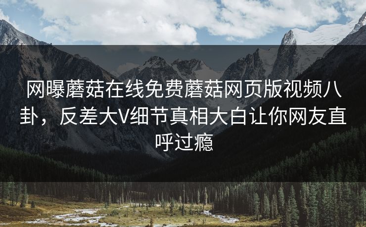 网曝蘑菇在线免费蘑菇网页版视频八卦，反差大V细节真相大白让你网友直呼过瘾