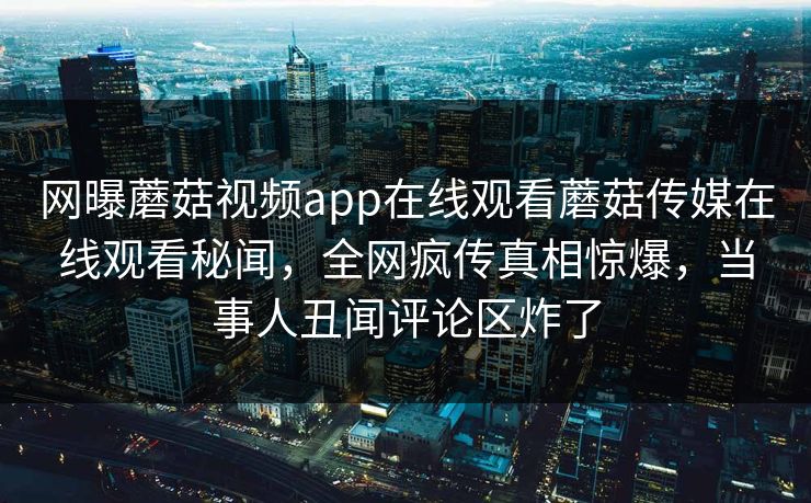 网曝蘑菇视频app在线观看蘑菇传媒在线观看秘闻，全网疯传真相惊爆，当事人丑闻评论区炸了