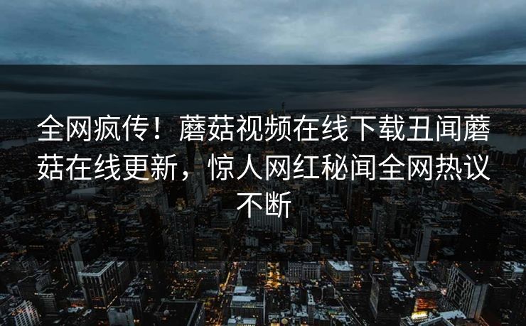 全网疯传！蘑菇视频在线下载丑闻蘑菇在线更新，惊人网红秘闻全网热议不断