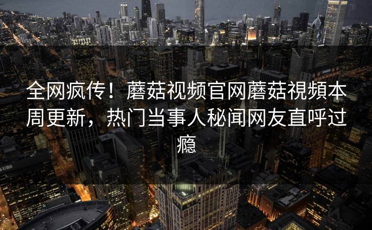全网疯传！蘑菇视频官网蘑菇視頻本周更新，热门当事人秘闻网友直呼过瘾