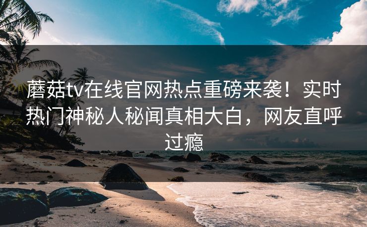 蘑菇tv在线官网热点重磅来袭！实时热门神秘人秘闻真相大白，网友直呼过瘾
