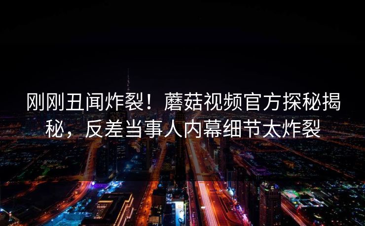 刚刚丑闻炸裂！蘑菇视频官方探秘揭秘，反差当事人内幕细节太炸裂