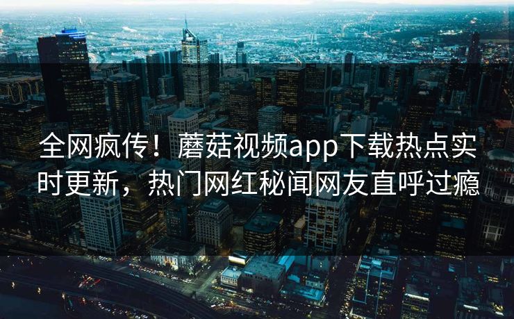 全网疯传！蘑菇视频app下载热点实时更新，热门网红秘闻网友直呼过瘾