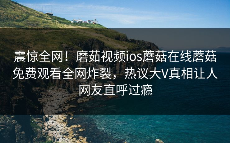 震惊全网！磨茹视频ios蘑菇在线蘑菇免费观看全网炸裂，热议大V真相让人网友直呼过瘾
