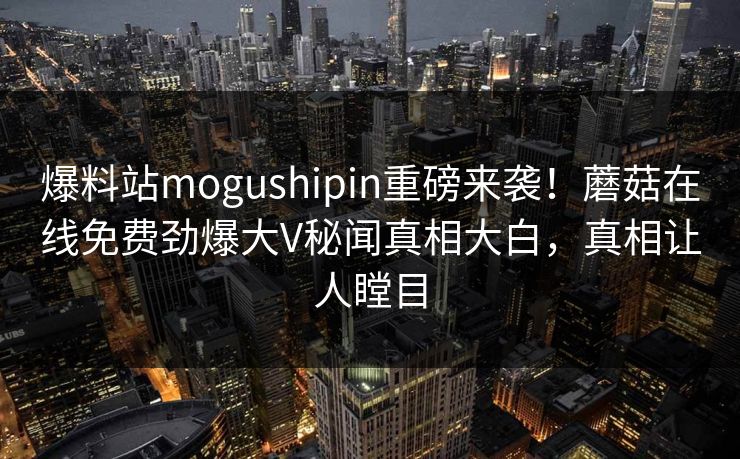 爆料站mogushipin重磅来袭！蘑菇在线免费劲爆大V秘闻真相大白，真相让人瞠目
