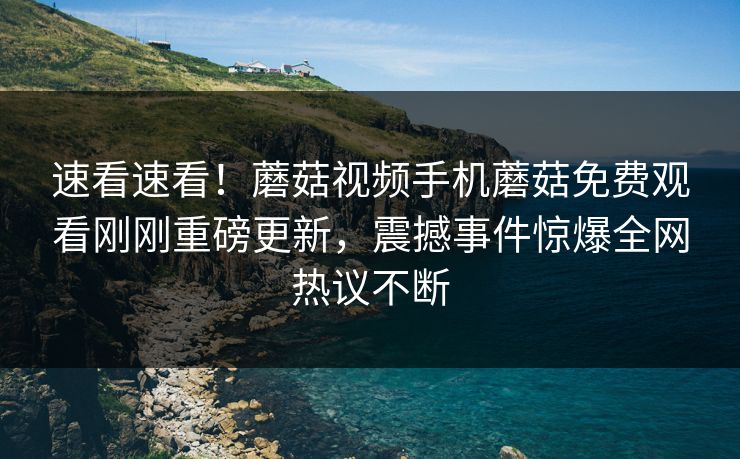 速看速看！蘑菇视频手机蘑菇免费观看刚刚重磅更新，震撼事件惊爆全网热议不断