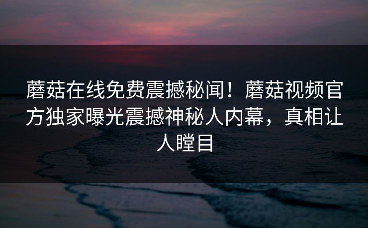 蘑菇在线免费震撼秘闻！蘑菇视频官方独家曝光震撼神秘人内幕，真相让人瞠目