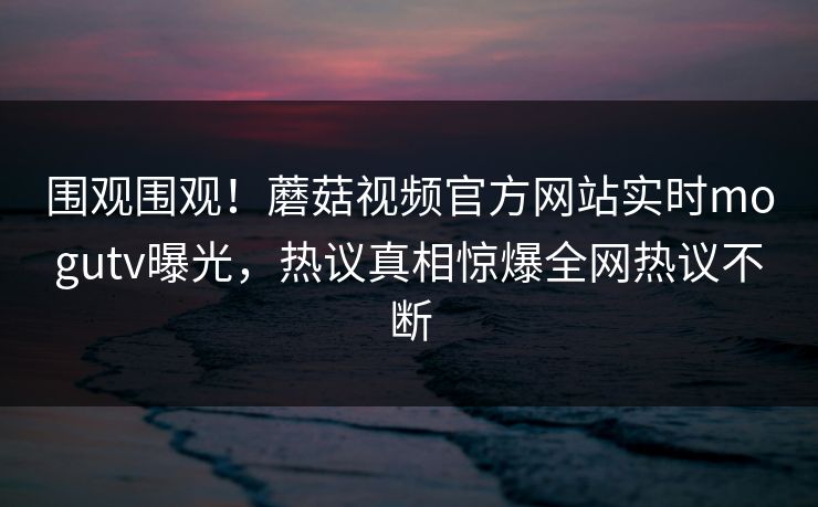 围观围观！蘑菇视频官方网站实时mogutv曝光，热议真相惊爆全网热议不断
