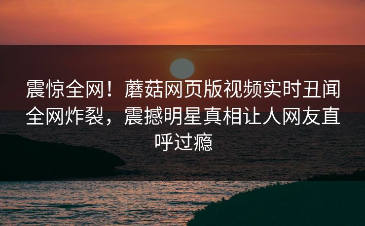 震惊全网！蘑菇网页版视频实时丑闻全网炸裂，震撼明星真相让人网友直呼过瘾