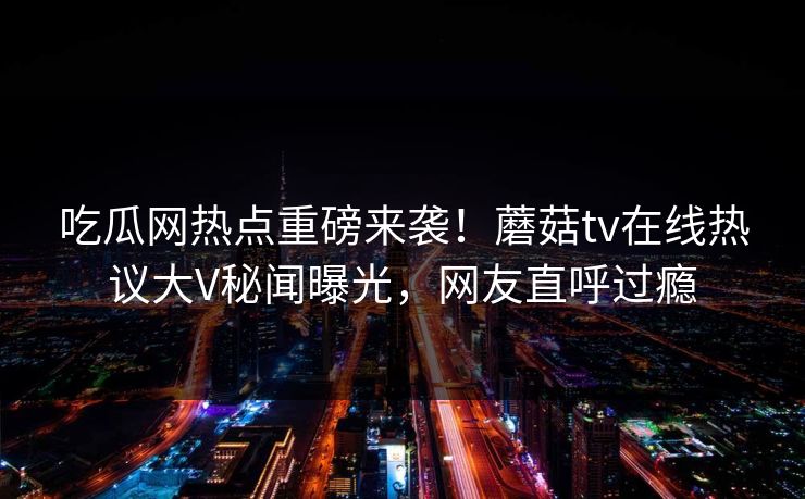 吃瓜网热点重磅来袭！蘑菇tv在线热议大V秘闻曝光，网友直呼过瘾