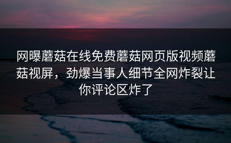 网曝蘑菇在线免费蘑菇网页版视频蘑菇视屏，劲爆当事人细节全网炸裂让你评论区炸了