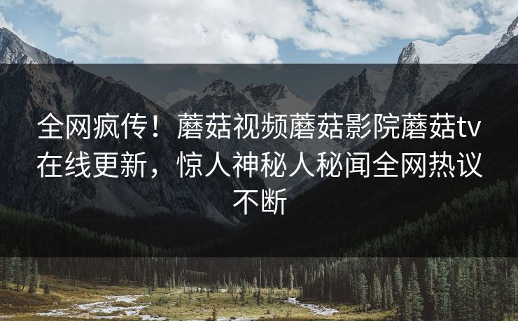 全网疯传！蘑菇视频蘑菇影院蘑菇tv在线更新，惊人神秘人秘闻全网热议不断