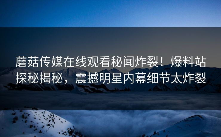 蘑菇传媒在线观看秘闻炸裂！爆料站探秘揭秘，震撼明星内幕细节太炸裂