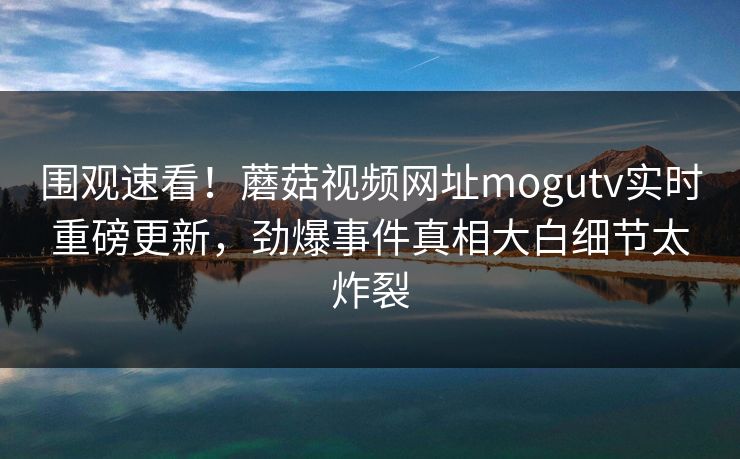 围观速看！蘑菇视频网址mogutv实时重磅更新，劲爆事件真相大白细节太炸裂