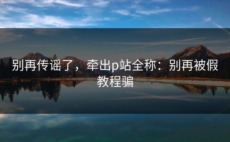 别再传谣了，牵出p站全称：别再被假教程骗
