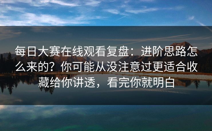 每日大赛在线观看复盘：进阶思路怎么来的？你可能从没注意过更适合收藏给你讲透，看完你就明白