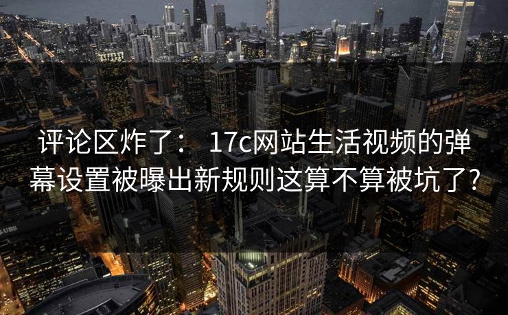 评论区炸了： 17c网站生活视频的弹幕设置被曝出新规则这算不算被坑了?