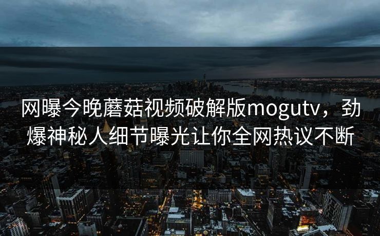 网曝今晚蘑菇视频破解版mogutv,劲爆神秘人细节曝光让你全网热议不断