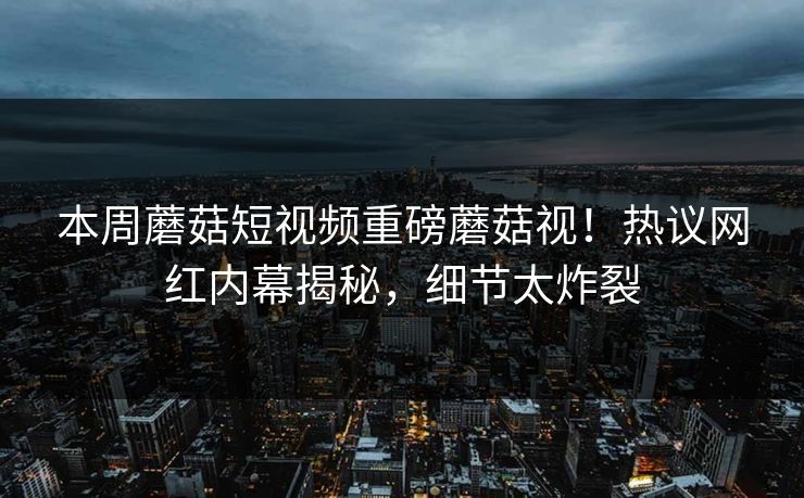 本周蘑菇短视频重磅蘑菇视！热议网红内幕揭秘，细节太炸裂