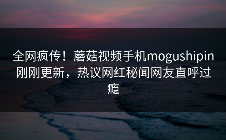 全网疯传！蘑菇视频手机mogushipin刚刚更新，热议网红秘闻网友直呼过瘾