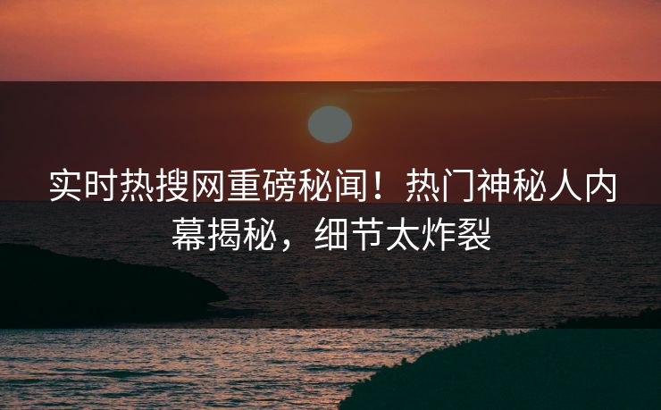 实时热搜网重磅秘闻！热门神秘人内幕揭秘，细节太炸裂